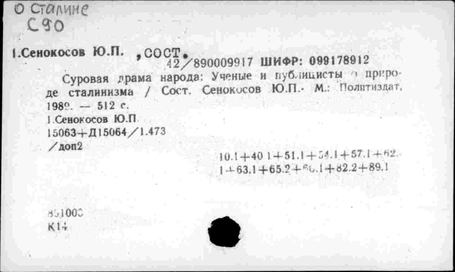 ﻿о Сталине
СЛО
(.Сенокосов Ю.П. , СО^2/'890009917 ШИФР: 099178912
Суровая драма народа: Ученые и публицисты •> природе сталинизма / Сост. Сенокосов Ю.П.- М.: Политиздат. 198°. — 512 с.
1 Сенокосов Ю.П
15063+Д15064/1.473
/доп2
юл 4-40 1+51.1+54.1+57.1+62.
1 -1-63.1+65.2 4- %. 14-02.24-89.1
6^1005
К14